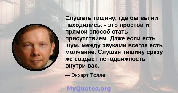 Слушать тишину, где бы вы ни находились, - это простой и прямой способ стать присутствием. Даже если есть шум, между звуками всегда есть молчание. Слушая тишину сразу же создает неподвижность внутри вас.