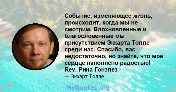 Событие, изменяющее жизнь, происходит, когда мы не смотрим. Вдохновленные и благословенные мы присутствием Эккарта Толле среди нас. Спасибо, вас недостаточно, но знайте, что мое сердце наполнено радостью! Rev. Рина