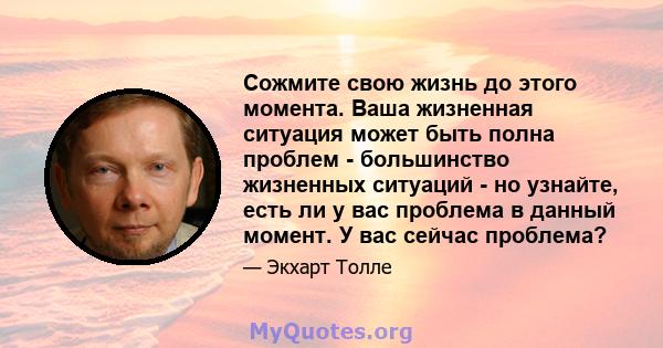 Сожмите свою жизнь до этого момента. Ваша жизненная ситуация может быть полна проблем - большинство жизненных ситуаций - но узнайте, есть ли у вас проблема в данный момент. У вас сейчас проблема?