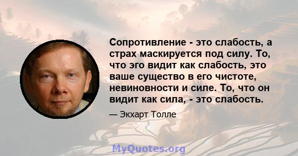 Сопротивление - это слабость, а страх маскируется под силу. То, что эго видит как слабость, это ваше существо в его чистоте, невиновности и силе. То, что он видит как сила, - это слабость.