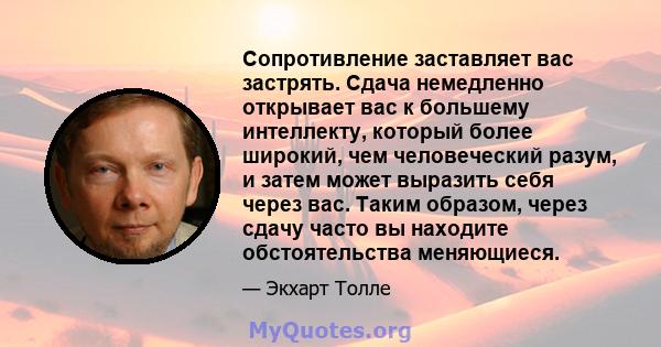 Сопротивление заставляет вас застрять. Сдача немедленно открывает вас к большему интеллекту, который более широкий, чем человеческий разум, и затем может выразить себя через вас. Таким образом, через сдачу часто вы