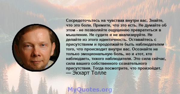 Сосредоточьтесь на чувствах внутри вас. Знайте, что это боли. Примите, что это есть. Не думайте об этом - не позволяйте ощущению превратиться в мышление. Не судите и не анализируйте. Не делайте из этого идентичность.