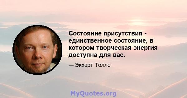 Состояние присутствия - единственное состояние, в котором творческая энергия доступна для вас.