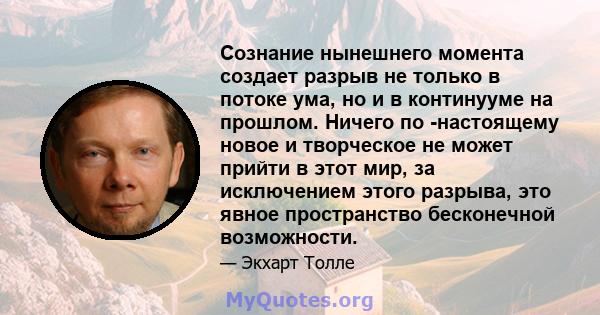 Сознание нынешнего момента создает разрыв не только в потоке ума, но и в континууме на прошлом. Ничего по -настоящему новое и творческое не может прийти в этот мир, за исключением этого разрыва, это явное пространство