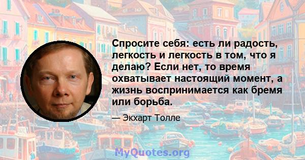 Спросите себя: есть ли радость, легкость и легкость в том, что я делаю? Если нет, то время охватывает настоящий момент, а жизнь воспринимается как бремя или борьба.