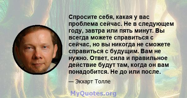 Спросите себя, какая у вас проблема сейчас. Не в следующем году, завтра или пять минут. Вы всегда можете справиться с сейчас, но вы никогда не сможете справиться с будущим. Вам не нужно. Ответ, сила и правильное