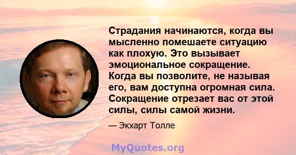 Страдания начинаются, когда вы мысленно помешаете ситуацию как плохую. Это вызывает эмоциональное сокращение. Когда вы позволите, не называя его, вам доступна огромная сила. Сокращение отрезает вас от этой силы, силы