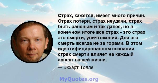 Страх, кажется, имеет много причин. Страх потери, страх неудачи, страх быть раненым и так далее, но в конечном итоге все страх - это страх эго смерти, уничтожения. Для эго смерть всегда не за горами. В этом