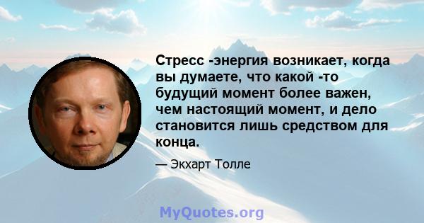 Стресс -энергия возникает, когда вы думаете, что какой -то будущий момент более важен, чем настоящий момент, и дело становится лишь средством для конца.