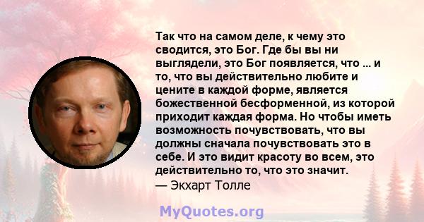 Так что на самом деле, к чему это сводится, это Бог. Где бы вы ни выглядели, это Бог появляется, что ... и то, что вы действительно любите и цените в каждой форме, является божественной бесформенной, из которой приходит 