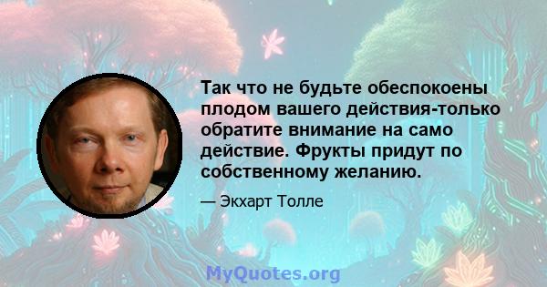 Так что не будьте обеспокоены плодом вашего действия-только обратите внимание на само действие. Фрукты придут по собственному желанию.