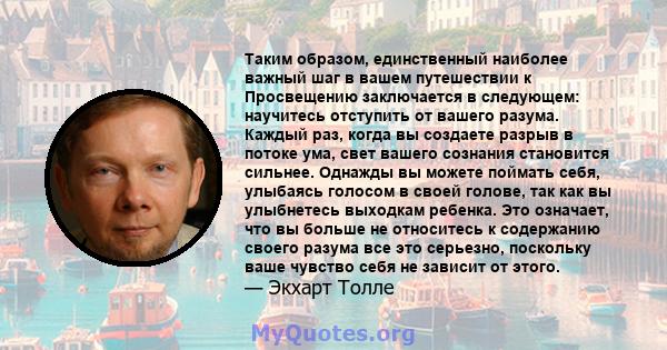 Таким образом, единственный наиболее важный шаг в вашем путешествии к Просвещению заключается в следующем: научитесь отступить от вашего разума. Каждый раз, когда вы создаете разрыв в потоке ума, свет вашего сознания