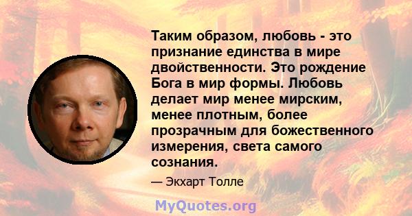 Таким образом, любовь - это признание единства в мире двойственности. Это рождение Бога в мир формы. Любовь делает мир менее мирским, менее плотным, более прозрачным для божественного измерения, света самого сознания.