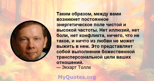 Таким образом, между вами возникнет постоянное энергетическое поле чистой и высокой частоты. Нет иллюзий, нет боли, нет конфликта, ничего, что не такое, и ничто из любви не может выжить в нем. Это представляет собой