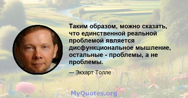 Таким образом, можно сказать, что единственной реальной проблемой является дисфункциональное мышление, остальные - проблемы, а не проблемы.