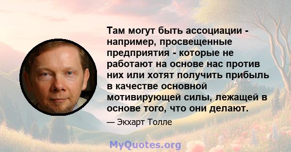 Там могут быть ассоциации - например, просвещенные предприятия - которые не работают на основе нас против них или хотят получить прибыль в качестве основной мотивирующей силы, лежащей в основе того, что они делают.