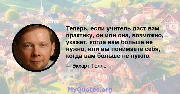 Теперь, если учитель даст вам практику, он или она, возможно, укажет, когда вам больше не нужно, или вы понимаете себя, когда вам больше не нужно.