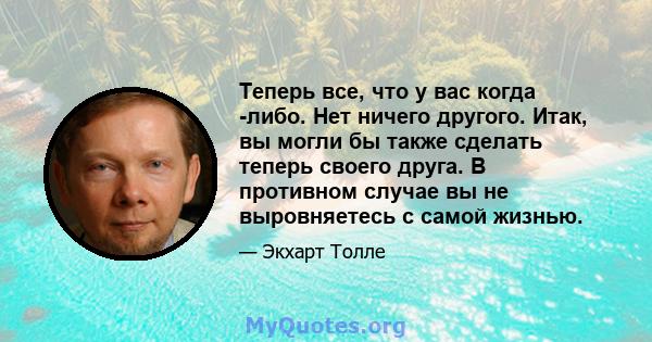 Теперь все, что у вас когда -либо. Нет ничего другого. Итак, вы могли бы также сделать теперь своего друга. В противном случае вы не выровняетесь с самой жизнью.