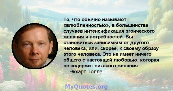 То, что обычно называют «влюбленностью», в большинстве случаев интенсификация эгоического желания и потребностей. Вы становитесь зависимым от другого человека, или, скорее, к своему образу этого человека. Это не имеет