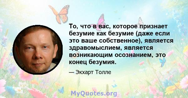 То, что в вас, которое признает безумие как безумие (даже если это ваше собственное), является здравомыслием, является возникающим осознанием, это конец безумия.