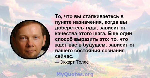 То, что вы сталкиваетесь в пункте назначения, когда вы доберетесь туда, зависит от качества этого шага. Еще один способ выразить это: то, что ждет вас в будущем, зависит от вашего состояния сознания сейчас.