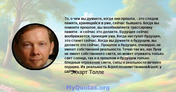 То, о чем вы думаете, когда они прошли, - это следов памяти, хранящийся в уме, сейчас бывшего. Когда вы помните прошлое, вы возобновляете трассировку памяти - и сейчас это делаете. Будущее сейчас воображается, проекция