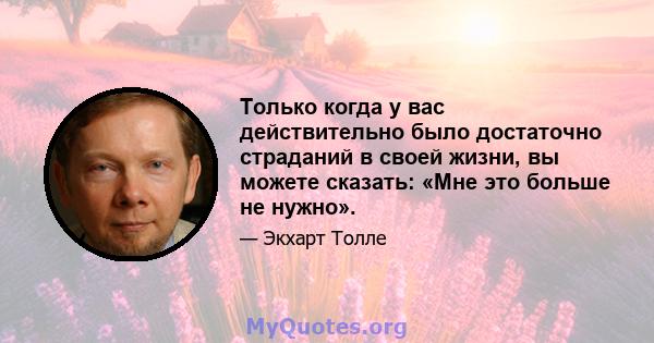 Только когда у вас действительно было достаточно страданий в своей жизни, вы можете сказать: «Мне это больше не нужно».