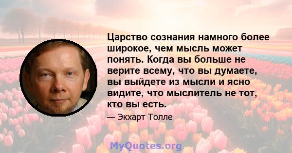 Царство сознания намного более широкое, чем мысль может понять. Когда вы больше не верите всему, что вы думаете, вы выйдете из мысли и ясно видите, что мыслитель не тот, кто вы есть.