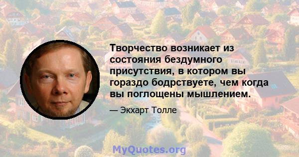 Творчество возникает из состояния бездумного присутствия, в котором вы гораздо бодрствуете, чем когда вы поглощены мышлением.