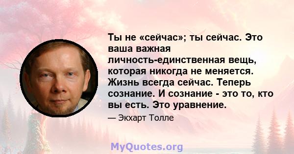 Ты не «сейчас»; ты сейчас. Это ваша важная личность-единственная вещь, которая никогда не меняется. Жизнь всегда сейчас. Теперь сознание. И сознание - это то, кто вы есть. Это уравнение.