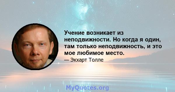 Учение возникает из неподвижности. Но когда я один, там только неподвижность, и это мое любимое место.