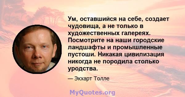 Ум, оставшийся на себе, создает чудовища, а не только в художественных галереях. Посмотрите на наши городские ландшафты и промышленные пустоши. Никакая цивилизация никогда не породила столько уродства.