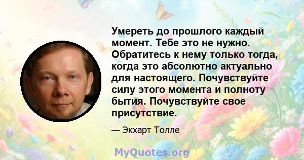 Умереть до прошлого каждый момент. Тебе это не нужно. Обратитесь к нему только тогда, когда это абсолютно актуально для настоящего. Почувствуйте силу этого момента и полноту бытия. Почувствуйте свое присутствие.