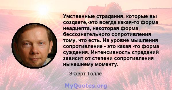 Умственные страдания, которые вы создаете,-это всегда какая-то форма неадцепта, некоторая форма бессознательного сопротивления тому, что есть. На уровне мышления сопротивление - это какая -то форма суждения.