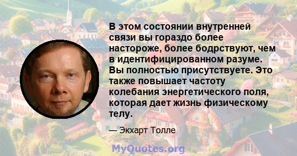 В этом состоянии внутренней связи вы гораздо более настороже, более бодрствуют, чем в идентифицированном разуме. Вы полностью присутствуете. Это также повышает частоту колебания энергетического поля, которая дает жизнь