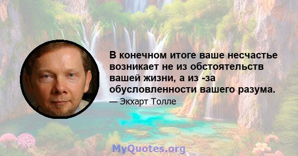 В конечном итоге ваше несчастье возникает не из обстоятельств вашей жизни, а из -за обусловленности вашего разума.