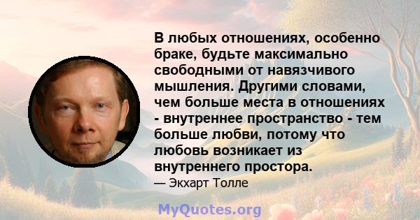 В любых отношениях, особенно браке, будьте максимально свободными от навязчивого мышления. Другими словами, чем больше места в отношениях - внутреннее пространство - тем больше любви, потому что любовь возникает из