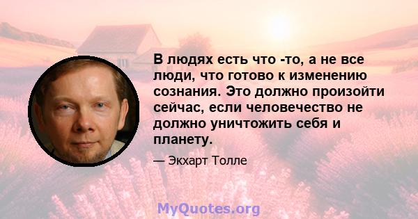 В людях есть что -то, а не все люди, что готово к изменению сознания. Это должно произойти сейчас, если человечество не должно уничтожить себя и планету.