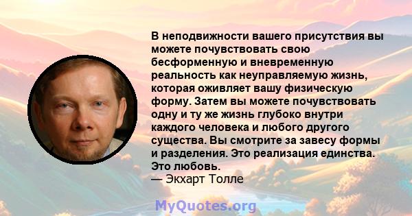 В неподвижности вашего присутствия вы можете почувствовать свою бесформенную и вневременную реальность как неуправляемую жизнь, которая оживляет вашу физическую форму. Затем вы можете почувствовать одну и ту же жизнь