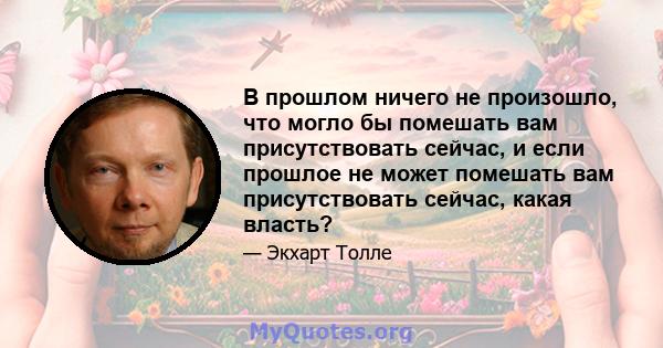 В прошлом ничего не произошло, что могло бы помешать вам присутствовать сейчас, и если прошлое не может помешать вам присутствовать сейчас, какая власть?