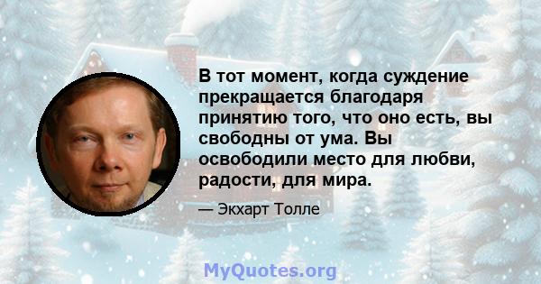 В тот момент, когда суждение прекращается благодаря принятию того, что оно есть, вы свободны от ума. Вы освободили место для любви, радости, для мира.