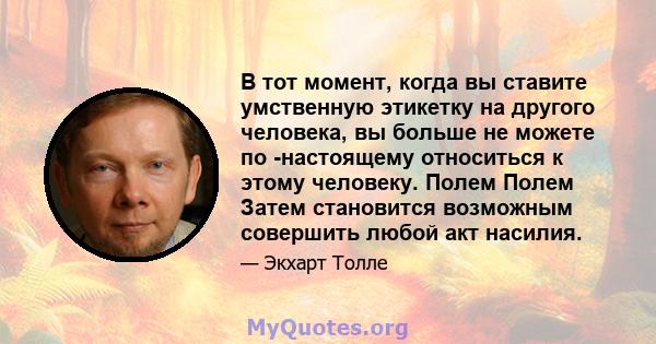 В тот момент, когда вы ставите умственную этикетку на другого человека, вы больше не можете по -настоящему относиться к этому человеку. Полем Полем Затем становится возможным совершить любой акт насилия.