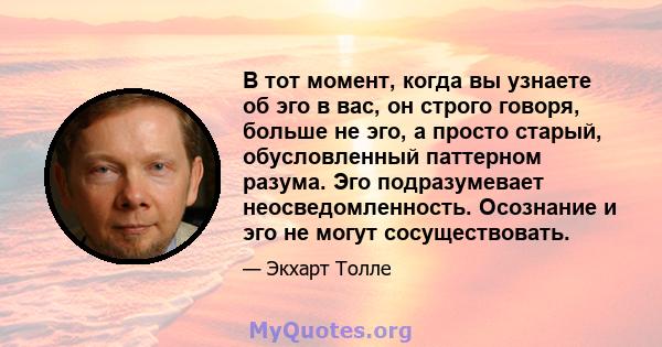 В тот момент, когда вы узнаете об эго в вас, он строго говоря, больше не эго, а просто старый, обусловленный паттерном разума. Эго подразумевает неосведомленность. Осознание и эго не могут сосуществовать.