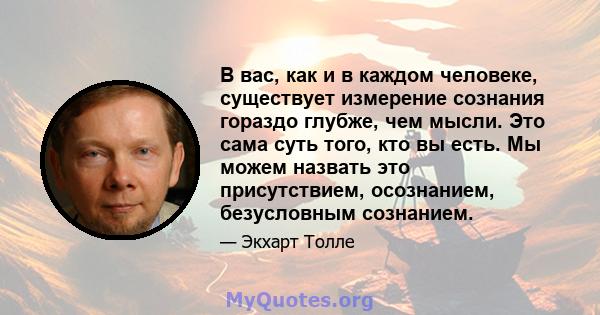 В вас, как и в каждом человеке, существует измерение сознания гораздо глубже, чем мысли. Это сама суть того, кто вы есть. Мы можем назвать это присутствием, осознанием, безусловным сознанием.