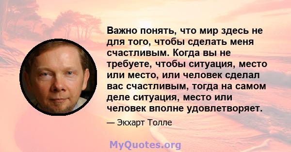 Важно понять, что мир здесь не для того, чтобы сделать меня счастливым. Когда вы не требуете, чтобы ситуация, место или место, или человек сделал вас счастливым, тогда на самом деле ситуация, место или человек вполне