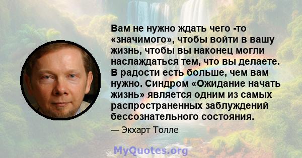 Вам не нужно ждать чего -то «значимого», чтобы войти в вашу жизнь, чтобы вы наконец могли наслаждаться тем, что вы делаете. В радости есть больше, чем вам нужно. Синдром «Ожидание начать жизнь» является одним из самых