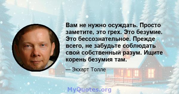 Вам не нужно осуждать. Просто заметите, это грех. Это безумие. Это бессознательное. Прежде всего, не забудьте соблюдать свой собственный разум. Ищите корень безумия там.