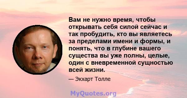 Вам не нужно время, чтобы открывать себя силой сейчас и так пробудить, кто вы являетесь за пределами имени и формы, и понять, что в глубине вашего существа вы уже полны, целые, один с вневременной сущностью всей жизни.