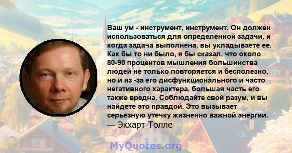 Ваш ум - инструмент, инструмент. Он должен использоваться для определенной задачи, и когда задача выполнена, вы укладываете ее. Как бы то ни было, я бы сказал, что около 80-90 процентов мышления большинства людей не