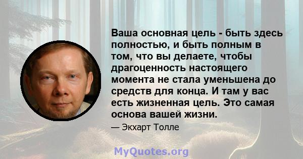 Ваша основная цель - быть здесь полностью, и быть полным в том, что вы делаете, чтобы драгоценность настоящего момента не стала уменьшена до средств для конца. И там у вас есть жизненная цель. Это самая основа вашей